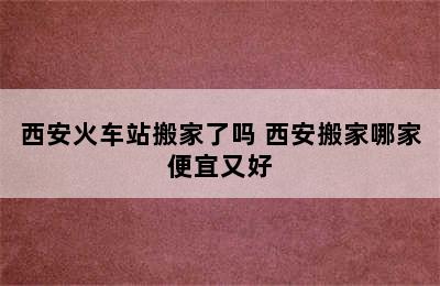 西安火车站搬家了吗 西安搬家哪家便宜又好